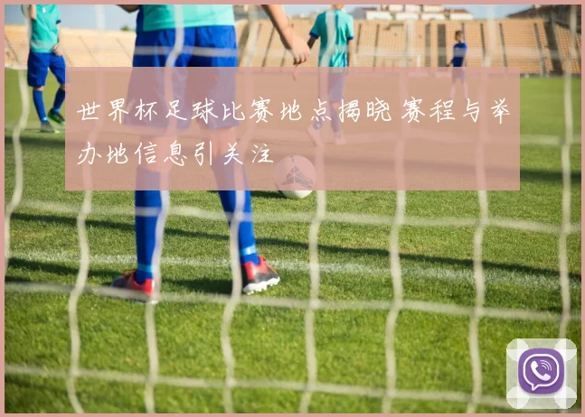 世界杯足球比赛地点揭晓 赛程与举办地信息引关注