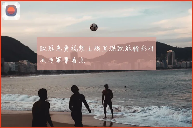 欧冠免费视频上线呈现欧冠精彩对决与赛事看点