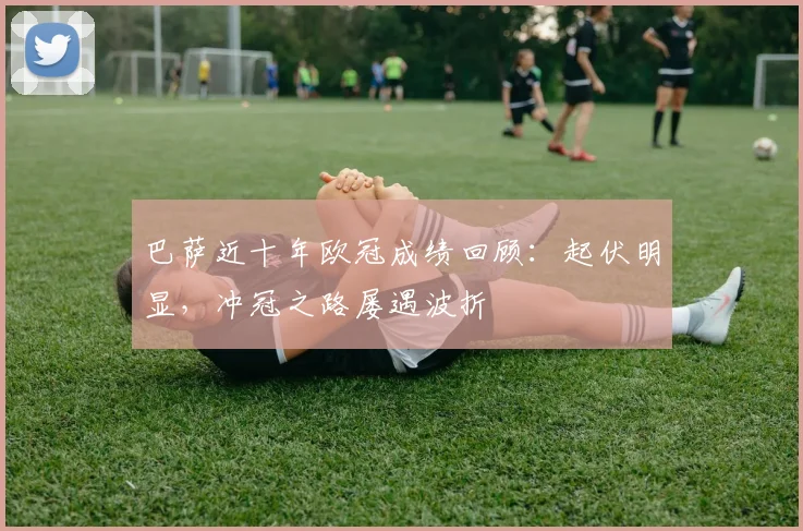 巴萨近十年欧冠成绩回顾：起伏明显，冲冠之路屡遇波折