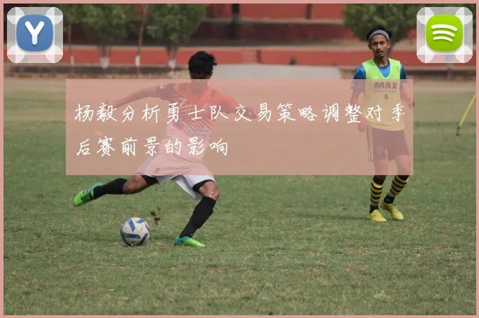 杨毅分析勇士队交易策略调整对季后赛前景的影响