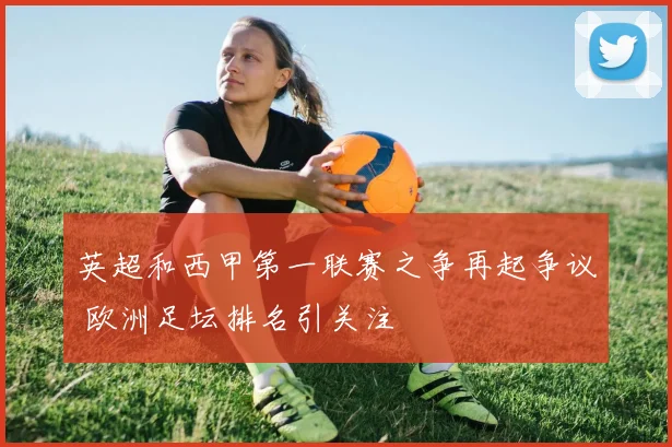 英超和西甲第一联赛之争再起争议 欧洲足坛排名引关注