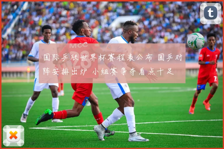 国际乒联世界杯赛程表公布 国乒对阵安排出炉 小组赛争夺看点十足