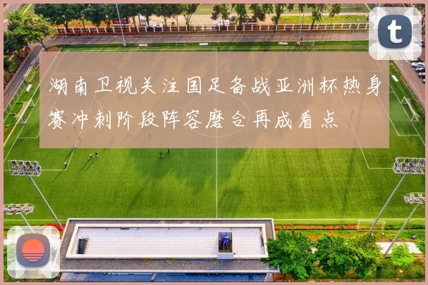 湖南卫视关注国足备战亚洲杯热身赛冲刺阶段阵容磨合再成看点