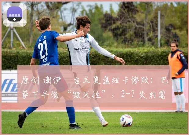 原创 谢伊・吉文复盘纽卡惨败：巴萨下半场 “毁灭性”，2-7 失利需深刻反思