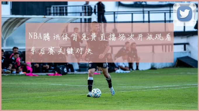 NBA腾讯体育免费直播场次开放观看季后赛关键对决