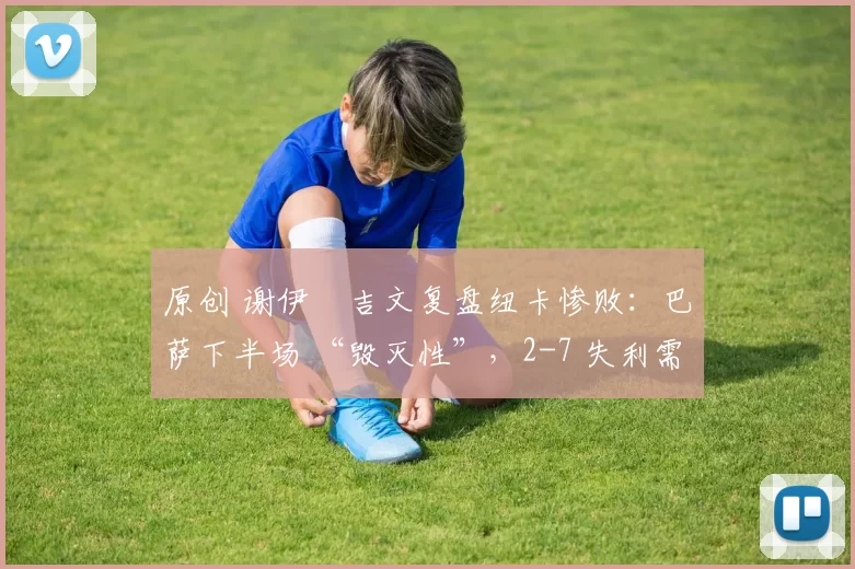 原创 谢伊・吉文复盘纽卡惨败：巴萨下半场 “毁灭性”，2-7 失利需深刻反思