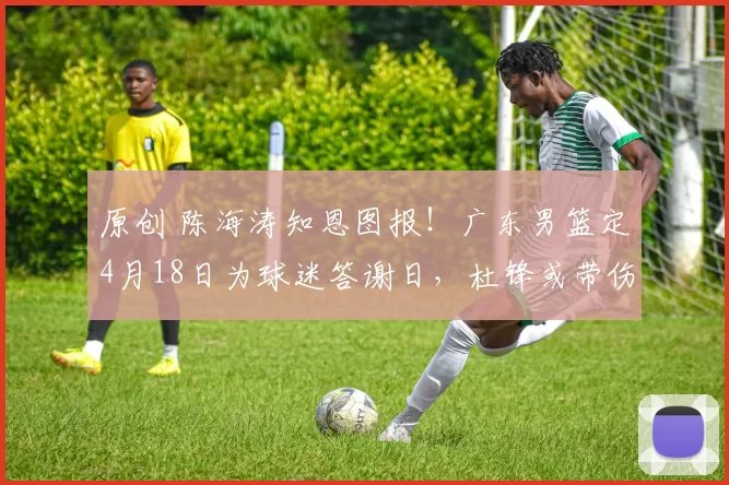 原创 陈海涛知恩图报！广东男篮定4月18日为球迷答谢日，杜锋或带伤现身