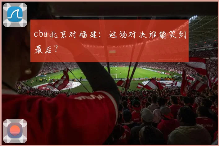 cba北京对福建：这场对决谁能笑到最后？