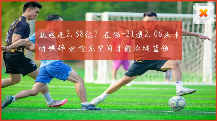 就这还2.88亿？在场-21遭2.06米卡特碾碎 杜伦无空间才能沦纯蓝领