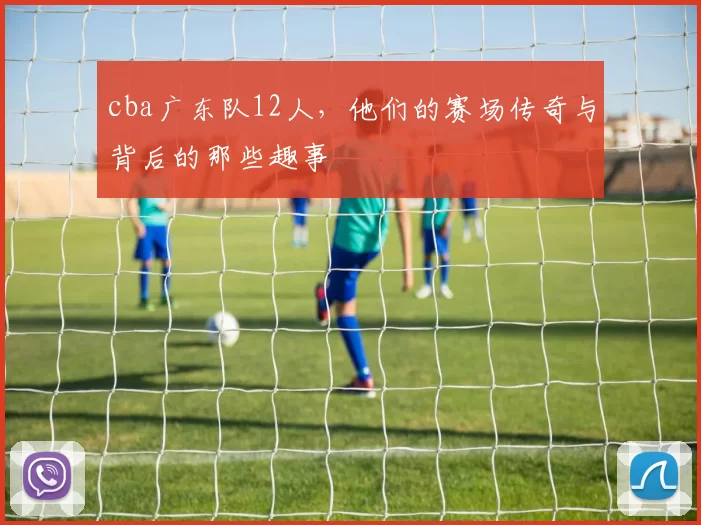 cba广东队12人，他们的赛场传奇与背后的那些趣事