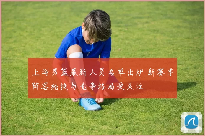 上海男篮最新人员名单出炉 新赛季阵容轮换与竞争格局受关注