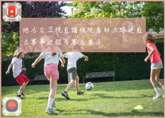 地方台卫视直播线观看助力球迷直击赛事进程与赛后看点