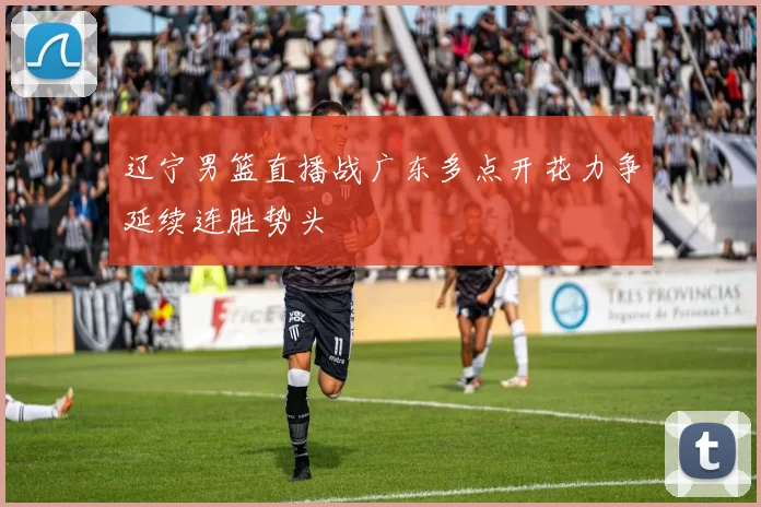 辽宁男篮直播战广东多点开花力争延续连胜势头