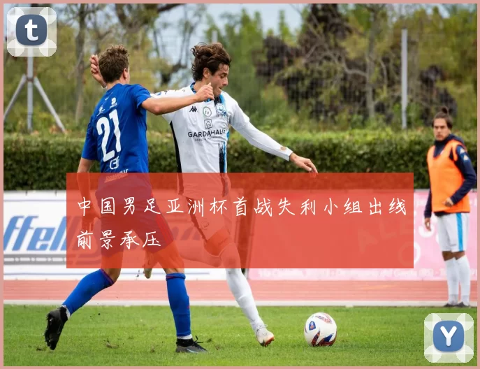 中国男足亚洲杯首战失利小组出线前景承压