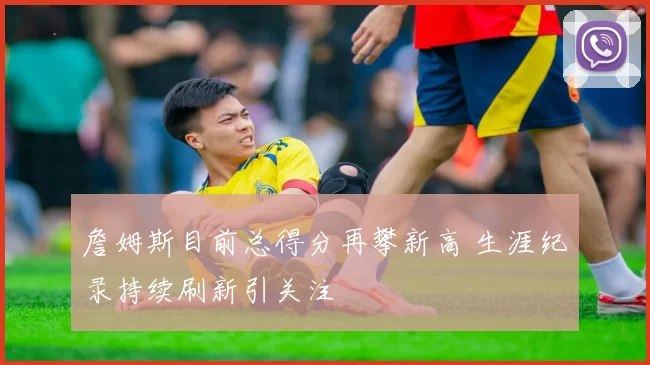 詹姆斯目前总得分再攀新高 生涯纪录持续刷新引关注