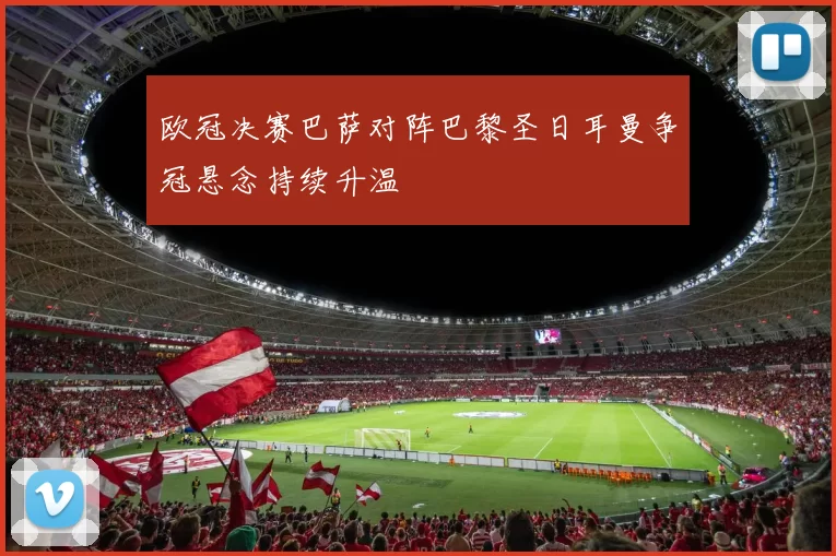 欧冠决赛巴萨对阵巴黎圣日耳曼争冠悬念持续升温