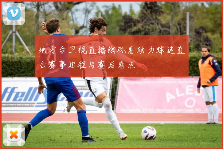 地方台卫视直播线观看助力球迷直击赛事进程与赛后看点