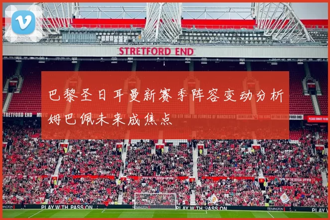 巴黎圣日耳曼新赛季阵容变动分析姆巴佩未来成焦点