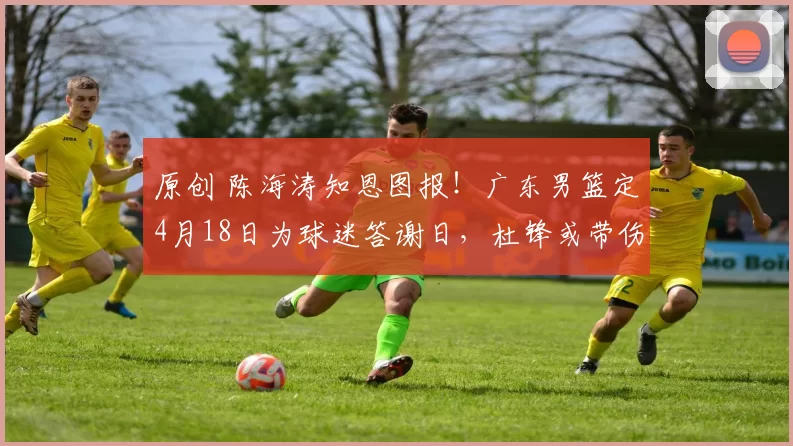 原创 陈海涛知恩图报！广东男篮定4月18日为球迷答谢日，杜锋或带伤现身