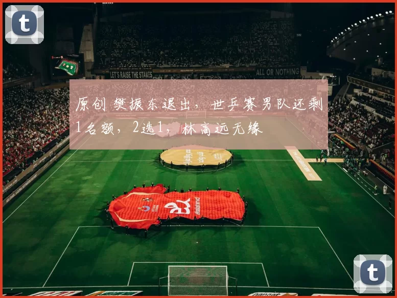 原创 樊振东退出，世乒赛男队还剩1名额，2选1，林高远无缘