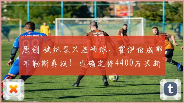 原创 破纪录只差两球，霍伊伦成那不勒斯真核！已确定将4400万买断