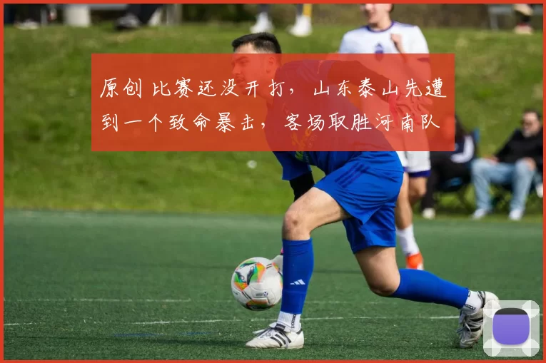 原创 比赛还没开打，山东泰山先遭到一个致命暴击，客场取胜河南队难了