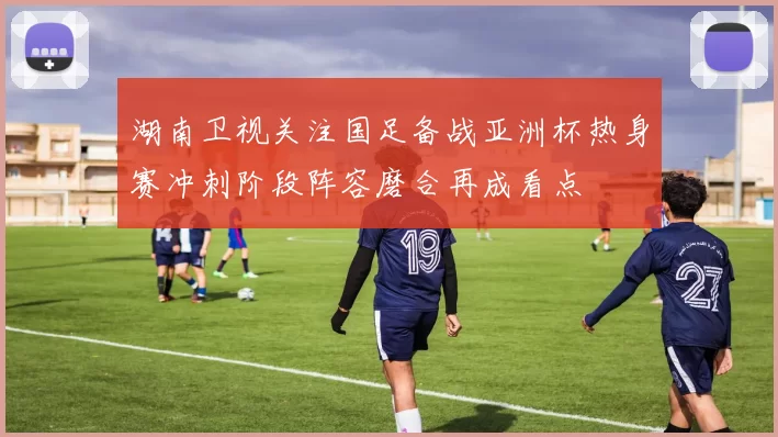 湖南卫视关注国足备战亚洲杯热身赛冲刺阶段阵容磨合再成看点