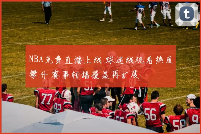 NBA免费直播上线 球迷线观看热度攀升 赛事转播覆盖再扩展