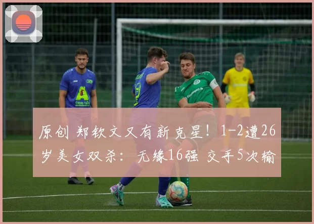 原创 郑钦文又有新克星！1-2遭26岁美女双杀：无缘16强 交手5次输了4次