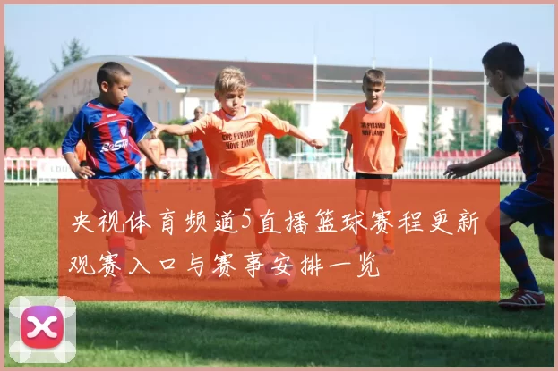央视体育频道5直播篮球赛程更新 观赛入口与赛事安排一览