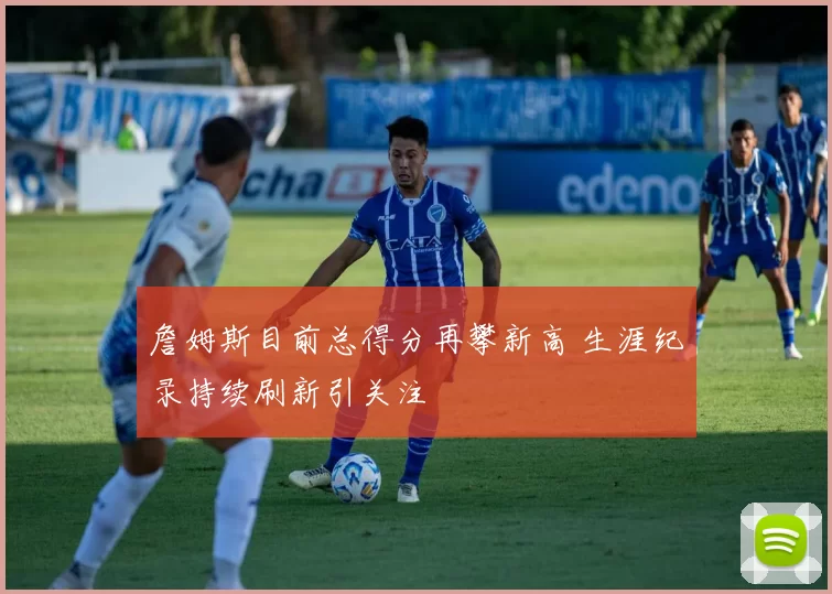 詹姆斯目前总得分再攀新高 生涯纪录持续刷新引关注