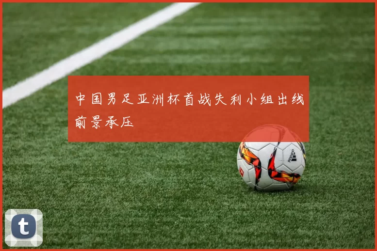 中国男足亚洲杯首战失利小组出线前景承压