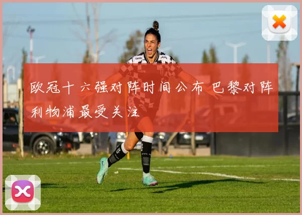 欧冠十六强对阵时间公布 巴黎对阵利物浦最受关注